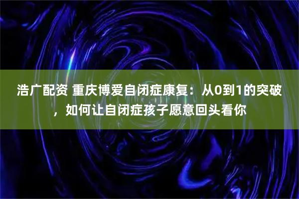 浩广配资 重庆博爱自闭症康复：从0到1的突破，如何让自闭症孩子愿意回头看你