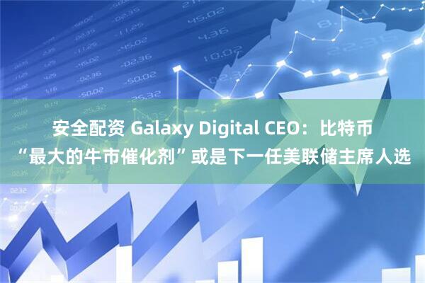 安全配资 Galaxy Digital CEO：比特币“最大的牛市催化剂”或是下一任美联储主席人选