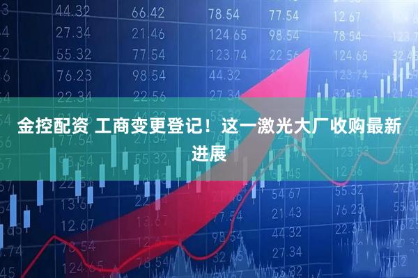 金控配资 工商变更登记！这一激光大厂收购最新进展