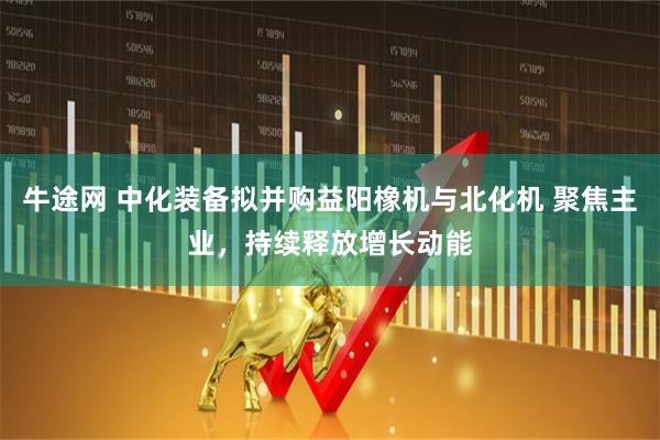 牛途网 中化装备拟并购益阳橡机与北化机 聚焦主业，持续释放增长动能