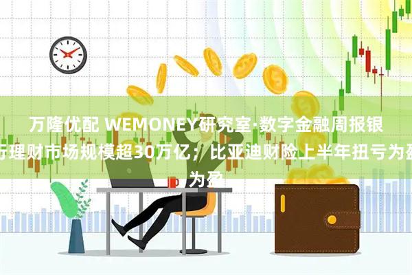 万隆优配 WEMONEY研究室·数字金融周报银行理财市场规模超30万亿；比亚迪财险上半年扭亏为盈