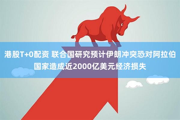 港股T+0配资 联合国研究预计伊朗冲突恐对阿拉伯国家造成近2000亿美元经济损失