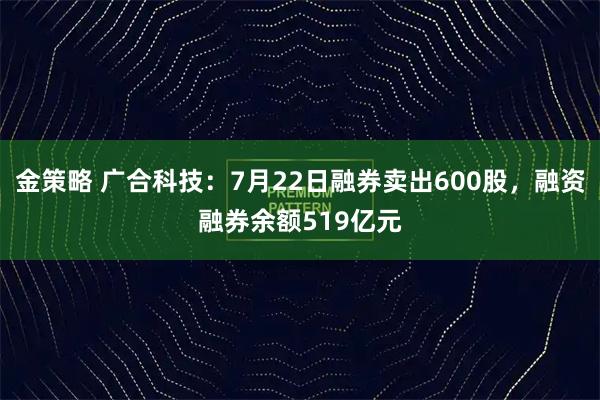 金策略 广合科技：7月22日融券卖出600股，融资融券余额519亿元