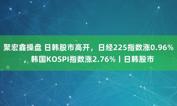 聚宏鑫操盘 日韩股市高开，日经225指数涨0.96%，韩国KOSPI指数涨2.76%丨日韩股市