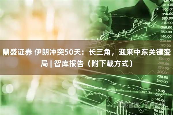 鼎盛证券 伊朗冲突50天：长三角，迎来中东关键变局 | 智库报告（附下载方式）