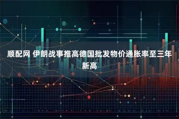 顺配网 伊朗战事推高德国批发物价通胀率至三年新高