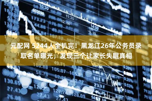 元配网 5244人全扒完！黑龙江26年公务员录取名单曝光，发现三个让家长失眠真相
