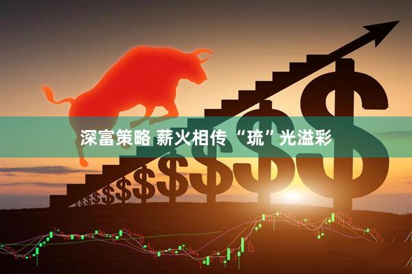 深富策略 薪火相传 “琉”光溢彩
