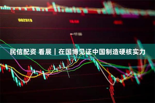 民信配资 看展｜在国博见证中国制造硬核实力