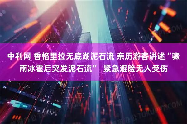 中利网 香格里拉无底湖泥石流 亲历游客讲述“骤雨冰雹后突发泥石流”  紧急避险无人受伤