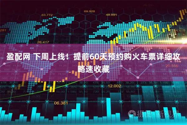 盈配网 下周上线！提前60天预约购火车票详细攻略速收藏