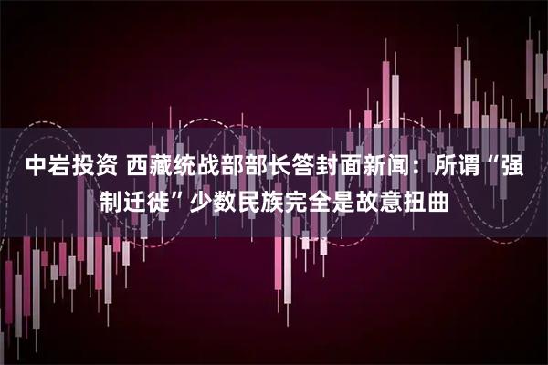 中岩投资 西藏统战部部长答封面新闻：所谓“强制迁徙”少数民族完全是故意扭曲