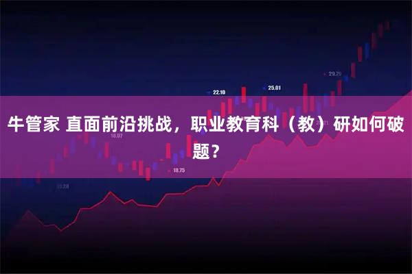 牛管家 直面前沿挑战，职业教育科（教）研如何破题？
