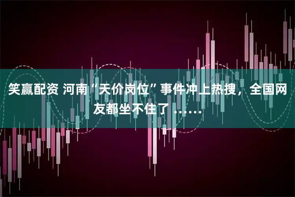 笑赢配资 河南“天价岗位”事件冲上热搜，全国网友都坐不住了 ……
