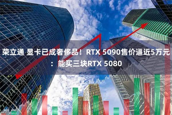荣立通 显卡已成奢侈品！RTX 5090售价逼近5万元：能买三块RTX 5080