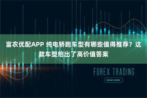 富农优配APP 纯电轿跑车型有哪些值得推荐？这款车型给出了高价值答案