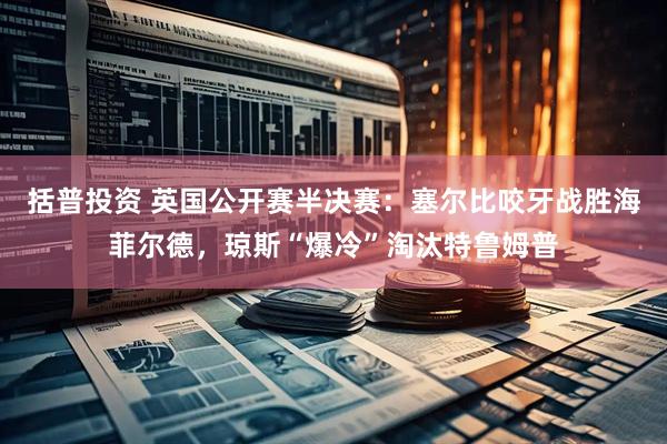 括普投资 英国公开赛半决赛：塞尔比咬牙战胜海菲尔德，琼斯“爆冷”淘汰特鲁姆普